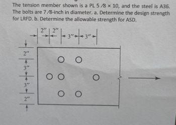 The tension member shown is a PL 5/8 x 10, and the steel is A36.
The bolts are 7/8-inch in diameter. a. Determine the design strength
for LRFD. b. Determine the allowable strength for ASD.
Tühitinin
2" 2"
+ 32 | 3² |
O O
O O
OO
O