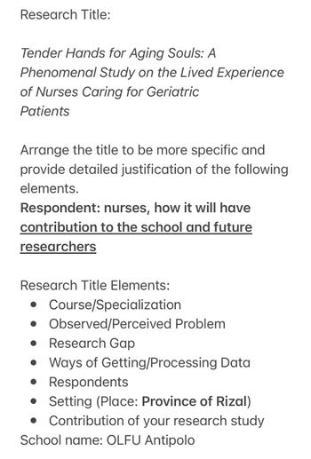 Research Title:
Tender Hands for Aging Souls: A
Phenomenal Study on the Lived Experience
of Nurses Caring for Geriatric
Patients
Arrange the title to be more specific and
provide detailed justification of the following
elements.
Respondent: nurses, how it will have
contribution to the school and future
researchers
Research Title Elements:
• Course/Specialization
• Observed/Perceived Problem
● Research Gap
• Ways of Getting/Processing Data
• Respondents
• Setting (Place: Province of Rizal)
Contribution of your research study
School name: OLFU Antipolo