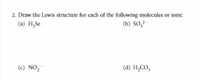 2. Draw the Lewis structure for each of the following molecules or ions:
(a) H,Se
(b) So,-
(c) NO,
(d} H,CO,
