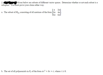 2.
Given below are subsets of different vector spaces. Determine whether or not each subset is a
subspace. You must prove your claim either way.
a 2a]
a. The subset of M32 consisting of all matrices of the form 3a 4a
[5a 6al
b. The set of all polynomials in P₂ of the form ax² + bx + c, where c≥ 0.