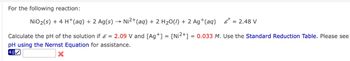 For the following reaction:
NiO 2 (s) + 4 H+ (aq) + 2 Ag(s) →>> Ni2+(aq) + 2 H2O(l) + 2 Ag+(aq)
8 °
= 2.48 V
Calculate the pH of the solution if & = 2.09 V and [Ag+] = [Ni²+] = 0.033 M. Use the Standard Reduction Table. Please see
pH using the Nernst Equation for assistance.
4.0✓