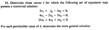 11. Determine those values for which the following set of equations may
possess a nontrivial solution:
3x₁ + x₂ - Axs = 0,
4x₁2x₂ 3xg = 0,
2λχι + 4x2 + Axg 0.
For each permissible value of 2, determine the most general solution.
-