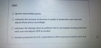 GDP:
ignores intermediate goods.
O estimates the increase or decrease in quality of production each year and
adjusts those prices accordingly.
estimates the damage done by pollution that is not stopped during production
each year and adjusts GDP as needed.
O includes production by U.S. corporations in their overseas locations each year.
