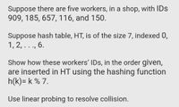 Suppose there are five workers, in a shop, with IDs
909, 185, 657, 116, and 150.
Suppose hash table, HT, is of the size 7, indexed 0,
1, 2, ..., 6.
Show how these workers' IDs, in the order given,
are inserted in HT using the hashing function
h(k)= k % 7.
Use linear probing to resolve collision.
