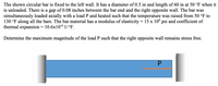 The shown circular bar is fixed to the left wall. It has a diameter of 0.5 in and length of 60 in at 50 °F when it
is unloaded. There is a gap of 0.08 inches between the bar end and the right opposite wall. The bar was
simultaneously loaded axially with a load P and heated such that the temperature was raised from 50 °F to
130 °F along all the bars. The bar material has a modulus of elasticity = 15 x 10° psi and coefficient of
thermal expansion = 10.6x106 1/°F.
Determine the maximum magnitude of the load P such that the right opposite wall remains stress free.
