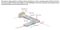 The shown L-shape cantilver is loaded as shown and fixed at A. It has a constant section of 40 mm X 20 mm.
For point I located at 50 mm from support A, at the midheight of the section, determine the principal stresses,
the principal planes and the maximum shear stress.
y 50 mm
150 mm
40 mm
0.5 kN
H-
I
20 mm
3 kN
160 mm
2.5 kN
