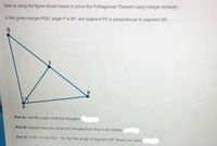 Seth is using the figure shown below to prove the Pythagorean Theorem using triangle similarity:
In the given triangle PQR, angle P is 90° and segment PS is perpendicular to segment QR.
Part A: Identify a pair of similar triangles.
Part B: Explain how you know the triangles from Part A are similar.
Part C: If RS = 4 and RQ = 16 , find the length of segment RP. Show your work.
