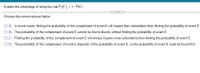 Explain the advantage of using the rule P(E') = 1-P(E).
%3D
.....
Choose the correct answer below.
O A. In some cases, finding the probability of the complement of event E will require less calculations than finding the probability of event E.
O B. The probability of the complement of event E cannot be found directly without finding the probability of event E.
OC. Finding the probability of the complement of event E will always require more calculations than finding the probability of event E.
O D. The probability of the complement of event E depends of the probability of event E, so the probability of event E must be found first.
