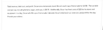 Total revenue, total cost, and profit. Oscar runs a lemonade stand. He sells each cup of lemonade for $2.50. The variable
cost per cup, including lemons, sugar, and cups, is 50.75. Additionally, Oscar has fixed costs of $20 for his stand and
equipment. In a day, Oscar sells 50 cups of lemonade. Calculate Oscar's total revenue, total cost, and profit for the day.
Provide your rationa