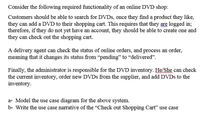 Consider the following required functionality of an online DVD shop:
Customers should be able to search for DVDS, once they find a product they like,
they can add a DVD to their shopping cart. This requires that they are logged in;
therefore, if they do not yet have an account, they should be able to create one and
they can check out the shopping cart.
A delivery agent can check the status of online orders, and process an order,
meaning that it changes its status from "pending" to “delivered".
Finally, the administrator is responsible for the DVD inventory. He/She can check
the current inventory, order new DVDS from the supplier, and add DVDS to the
inventory.
a- Model the use case diagram for the above system.
b- Write the use case narrative of the "Check out Shopping Cart" use case
