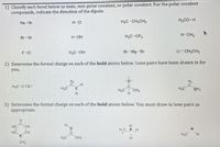 1) Classify each bond below as ionic, non-polar covalent, or polar covalent. For the polar covalent
compounds, indicate the direction of the dipole.
Na-Br
H-CI
H3C-CH,CH,
H,CO-H
Br-Br
H-OH
H,C-CF,
H-CH,
F-CI
H,C-OH
Br-Mg -Br
Li-CH,CH3
2) Determine the formal charge on each of the bold atoms below. Lone pairs have been drawn in for
you.
Hc-
ー4
H,C-cEc:
Hy
.C
H,C CH,
Hc-C
OH2
H.
3) Determine the formal charge on each of the bold atoms below. You must draw in lone pairs as
appropriate.
H
C=CH
HC CH
N.
H.
HC PH
H,C CH
H,C H
CH,
H.
