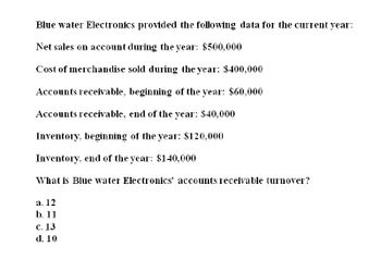 Blue water Electronics provided the following data for the current year:
Net sales on account during the year: $500,000
Cost of merchandise sold during the year: $400,000
Accounts receivable, beginning of the year: $60,000
Accounts receivable, end of the year: $40,000
Inventory, beginning of the year: $120,000
Inventory, end of the year: $140,000
What is Blue water Electronics' accounts receivable turnover?
a. 12
b. 11
c. 13
d. 10