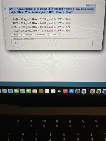 Page 3 of 16
A:
GM 3- A male patient is 69 inches (175 cm) and weights 91 kg. He also has
a right BKA. What is his adjusted BMI, IBW, % IBW?
OBMI = 32 kg/m2, IBW = 72.7 kg, and % IBW = 126%
OBMI = 29 kg/m2, IBW = 64.8 kg, and % IBW = 126%
OBMI = 32 kg/m2, IBW = 68.4 kg, and % IBW = 133%
OBMI = 29 kg/m2, IBW = 72.7 kg, and % IBW = 133%
Next
Previous
Bookmarked Questions
Bookmark
Exit
!
1
03
5
F1
2
AUG
28
tv♫ A
X
W
F2
# 3
80
Q
F3
F4
F5
F6
SA
$
4
%
LC
5
<6
&
7
F7
ཊུཌ