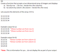 **Q5**

Create a function that accepts a two-dimensional array of integers and displays:

a) Row by row (fix row - iterate through the columns)

b) Column by column (fix column - iterate through the rows)

Let's assume the elements of the array 3 x 4 are:

```
11 12 13 14
21 22 23 24
31 32 33 34
```

**Example output for a):**

```
11 12 13 14   *(these numbers are from row 1)
21 22 23 24   *(these numbers are from row 2)
31 32 33 34
```

**Example output for b):**

```
11 21 31   *(these numbers are from column 1)
12 22 32   *(these numbers are from column 2)
13 23 33
14 24 34
```

*Note: This is information for you. Do not display this as part of your output.*