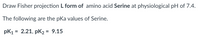 Draw Fisher projection L form of amino acid Serine at physiological pH of 7.4.
The following are the pKa values of Serine.
pK1 = 2.21, pK2 = 9.15
%3D
