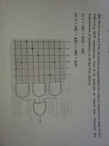 (b). Show how the PAL should be programmed in order to implement each of the
following SOP expressions. Use X to indicate an intact fuse. Simplify the
expressions, if necessary, to fit the PAL shown
(i) Y = ABC + ABC + ABC
(ii) Y = ABC + ABC + ABC + ABC