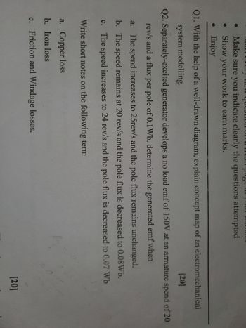 Make sure you indicate clearly the questions attempted
Show your work to earn marks.
• Enjoy
Q1. With the help of a well-drawn diagram, explain concept map of an electromechanical
system modelling.
[20]
Q2. Separately-excited generator develops a no load emf of 150V at an armature spend of 20
rev/s and a flux per pole of 0.1 Wb. determine the generated emf when
a. The spend increases to 25rev/s and the pole flux remains unchanged.
b. The speed remains at 20 rev/s and the pole flux is decreased to 0.08Wb.
c. The speed increases to 24 rev/s and the pole flux is decreased to 0.07 Wb
Write short notes on the following term
a. Copper loss
b. Iron loss
c. Friction and Windage losses.
[20]