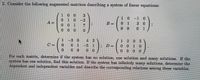 2. Consider the following augmented matrices describing a system of linear equations:
1 0 0
--(3)
1 0-1 0
3 0
0 1
0 1 0
-2
A=
0 1
0 0 1
7
0 0 0
1.
3 0 4 2
71 205
0010
0 0 0
C =
-5 1
0 0
For each matrix, determine if the system has no solution, one solution and many solutions. If the
system has one solution, fimd this solution. If the system has infinitely many solutions, determine the
dependent and independent variables and describe the corresponding relations among these variables.
0.
0 1
%3D
0.
0 0
0.
