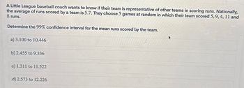 A Little League baseball coach wants to know if their team is representative of other teams in scoring runs. Nationally,
the average of runs scored by a team is 5.7. They choose 5 games at random in which their team scored 5, 9, 4, 11 and
8 runs.
Determine the 99% confidence interval for the mean runs scored by the team.
a) 3.100 to 10.446
b) 2.455 to 9.336
c) 1.311 to 11.522
d) 2.573 to 12.226