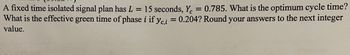 A fixed time isolated signal plan has \( L = 15 \) seconds, \( Y_c = 0.785 \). What is the optimum cycle time? What is the effective green time of phase \( i \) if \( y_{c,i} = 0.204 \)? Round your answers to the next integer value.