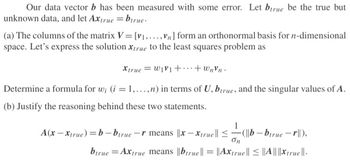 Our data vector b has been measured with some error. Let btrue be the true but
unknown data, and let Axtrue = birue.
(a) The columns of the matrix V = [v₁,...,Vn] form an orthonormal basis for n-dimensional
space. Let's express the solution Xtrue to the least squares problem as
Xtrue W1V1+...+wnvn.
Determine a formula for w; (i = 1,...,n) in terms of U, btrue, and the singular values of A.
(b) Justify the reasoning behind these two statements.
1
A(x-Xtrue)=b-birue -r means ||x-Xtrue || ≤(b-btrue - r||),
on
btrue =Axtrue means ||btrue || = ||Axtrue||≤||A||||Xtrue ||.