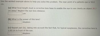 Use the worked example above to help you solve this problem. The near point of a patients eye is 50.0
cm.
(a) What focal length must a corrective lens have to enable the eye to see clearly an object 20.7
cm away? Neglect the eye-lens distance.
cm
(b) What is the power of this lens?
diopters
(c) Repeat part (b), taking into account the fact that, for typical eyeglasses, the corrective lens is
2.00 cm in front of the eye.
diopters