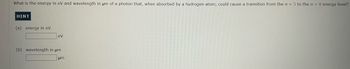 What is the energy in eV and wavelength in μm of a photon that, when absorbed by a hydrogen atom, could cause a transition from the n = 5 to the n = 8 energy level?
HINT
(a) energy in eV
eV
(b) wavelength in um
um