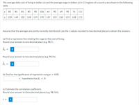 The average daily cost of living in dollars (x) and the average wage in dollars (y) in 12 regions of a country are shown in the following
table.
82
85
85
80
90
106
64
90
69
90
75
111
y 133 149 132 158 159 199 137 159 150 159 158 175
Assume that the averages are jointly normally distributed. Use the z-values rounded to two decimal places to obtain the answers.
(a) Find a regression line relating the wage to the cost of living.
Round your answer to one decimal place (e.g. 98.7).
Bo
i
Round your answer to two decimal places (e.g. 98.76).
i
(b) Test for the significance of regression using a = 0.05.
v hypothesis that B, = 0.
(c) Estimate the correlation coefficient.
Round your answer to three decimal places (e.g. 98.765).
r =
i
