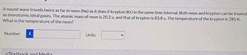A sound wave travels twice as far in neon (Ne) as it does it krypton (Kr) in the same time interval. Both neon and krypton can be treated
as monatomic ideal gases. The atomic mass of neon is 20.2 u, and that of krypton is 83.8 u. The temperature of the krypton is 285 K.
What is the temperature of the neon?
Number i
eTextbook and Media
Units