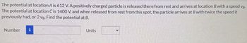 The potential at location A is 612 V. A positively charged particle is released there from rest and arrives at location B with a speed vg.
The potential at location C is 1400 V, and when released from rest from this spot, the particle arrives at B with twice the speed it
previously had, or 2 ve. Find the potential at B.
Number i
Units