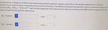 A particle has a charge of +3.00 μC and moves from point A to point B, a distance of 0.140 m. The particle experiences a constant
electric force, and its motion is along the line of action of the force. The difference between the particle's electric potential energy at A
and B is EPEA-EPEB= +9.40 x 104 J. (a) Find the magnitude of the electric force that acts on the particle. (b) Find the magnitude of the
electric field that the particle experiences.
(a) Number i
(b) Number i
Units
Units