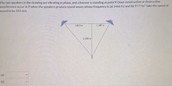 The two speakers in the drawing are vibrating in phase, and a listener is standing at point P. Does constructive or destructive
interference occur at P when the speakers produce sound waves whose frequency is (a) 1466 Hz and (b) 977 Hz? Take the speed of
sound to be 343 m/s.
(a)
(b)
1.813 m
2.200 m!
1.187 m