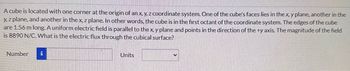 A cube is located with one corner at the origin of an x, y, z coordinate system. One of the cube's faces lies in the x, y plane, another in the
y, z plane, and another in the x, z plane. In other words, the cube is in the first octant of the coordinate system. The edges of the cube
are 1.56 m long. A uniform electric field is parallel to the x, y plane and points in the direction of the +y axis. The magnitude of the field
is 8890 N/C. What is the electric flux through the cubical surface?
Number
i
Units
V