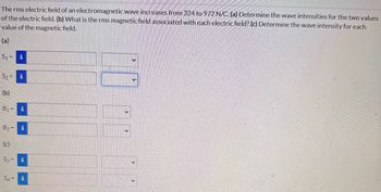 The rms electric field of an electromagnetic wave increases from 324 to 972 N/C. (a) Determine the wave intensities for the two values
of the electric field. (b) What is the rms magnetic field associated with each electric field? (c) Determine the wave intensity for each
value of the magnetic field.
(a)
$1-
i
$2
i
(b)
B₁ =
i
✓
B2=
(c)
S3=
S4=
11
i