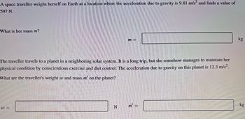 A space traveller weighs herself on Earth at a location where the acceleration due to gravity is 9.81 m/s² and finds a value of
597 N.
What is her mass m?
The traveller travels to a planet in a neighboring solar system. It is a long trip, but she somehow manages to maintain her
physical condition by conscientious exercise and diet control. The acceleration due to gravity on this planet is 12.3 m/s².
What are the traveller's weight w and mass m' on the planet?
w=
m=
N
m =
kg
kg