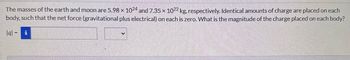 The masses of the earth and moon are 5.98 x 1024 and 7.35 x 1022 kg, respectively. Identical amounts of charge are placed on each
body, such that the net force (gravitational plus electrical) on each is zero. What is the magnitude of the charge placed on each body?
lal = i