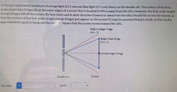 In Young's experiment a mixture of orange light (611 nm) and blue light (471 nm) shines on the double slit. The centers of the first-
order bright blue fringes lie at the outer edges of a screen that is located 0.494 m away from the slits. However, the first-order bright
orange fringes fall off the screen. By how much and in what direction (toward or away from the slits) should the screen be moved, so
that the centers of the first-order bright orange fringes just appear on the screen? It may be assumed that is small, so that sin @ is
approximately equal to tan 6, and the sign "+" means that the screen moves toward the slits.
Bright orange fringe
(m=1)
Bright blue fringe
(m = 1)
KE
Central bright fringe
Number
Double slit
Screen
Units