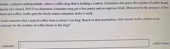Andre, a physics undergraduate, enters a coffee shop that is holding a contest. Customers who guess the number of coffee beans
inside of a closed, 20.0 fl oz aluminum commuter mug get a free pastry and an espresso drink. Motivated by the prospect of free
food and coffee, Andre puts his finely-tuned estimation skills to work.
Andre assumes that a typical coffee bean is about 1 cm long. Based on that assumption, what should Andre submit as his
estimate for the number of coffee beans in the mug?
estimate:
83
coffee beans