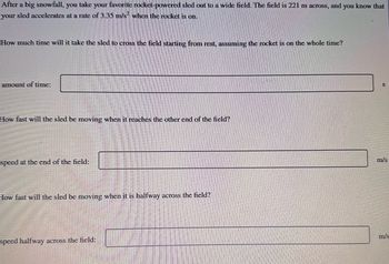 After a big snowfall, you take your favorite rocket-powered sled out to a wide field. The field is 221 m across, and you know that
your sled accelerates at a rate of 3.35 m/s² when the rocket is on.
How much time will it take the sled to cross the field starting from rest, assuming the rocket is on the whole time?
amount of time:
How fast will the sled be moving when it reaches the other end of the field?
speed at the end of the field:
How fast will the sled be moving when it is halfway across the field?
speed halfway across the field:
S
m/s
m/s
