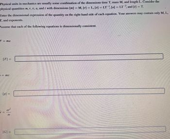 Physical units in mechanics are usually some combination of the dimensions time T, mass M, and length L. Consider the
physical quantities m, r, u, a, and t with dimensions [m] = M, [r] = L, [v] = LT, [a] = LT2, and [t] = T.
Enter the dimensional expression of the quantity on the right-hand side of each equation. Your answers may contain only M, L,
T, and exponents.
Assume that each of the following equations is dimensionally consistent.
F = ma
[F] =
= mv
[p] =
G=
m
[G] =