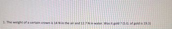 1. The weight of a certain crown is 14 N in the air and 12.7 N in water. Was it gold? (S.G. of gold is 19.3)