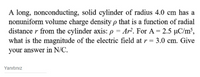 A long, nonconducting, solid cylinder of radius 4.0 cm has a
nonuniform volume charge density p that is a function of radial
distance r from the cylinder axis: p = Ar². For A = 2.5 µC/m³,
what is the magnitude of the electric field at r = 3.0 cm. Give
your answer in N/C.
Yanıtınız
