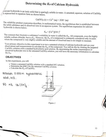 Determining the Ksp of Calcium Hydroxide
Calcium hydroxide is an ionic solid that is sparingly soluble in water. A saturated, aqueous, solution of Ca(OH)2
is represented in equation form as shown below.
Ca(OH)2 (s) → Ca²+ (aq) + 2OH(aq)
The solubility product expression describes, in mathematical terms, the equilibrium that is established between
the solid substance and its dissolved ions in an aqueous system. The equilibrium expression for calcium
hydroxide is shown below.
Ksp = [Ca²+][OH-]²
The constant that illustrates a substance's solubility in water is called the Ksp. All compounds, even the highly
soluble sodium chloride, have a Ksp. However, the Ksp of a compound is commonly considered only in cases
where the compound is very slightly soluble and the amount of dissolved ions is not simple to measure.
Your primary objective in this experiment is to test a saturated solution of calcium hydroxide and use your
observations and measurements to calculate the Ksp of the compound. You will do this by titrating the prepared
Ca(OH)2 solution with a standard hydrochloric acid solution. By determining the molar concentration of
dissolved hydroxide ions in the saturated Ca(OH)2 solution, you will have the necessary information to calculate
the Ksp.
OBJECTIVES
In this experiment, you will
• Titrate a saturated Ca(OH)2 solution with a standard HCl solution.
• Determine the [OH-] for the saturated Ca(OH)2 solution.
• Calculate the Ksp of Ca(OH)2.
solution 0.050M hydrochloric
acid, HC.
50 те са сонда
2
13
Intereuptent CRED
MOLD
Figure 1