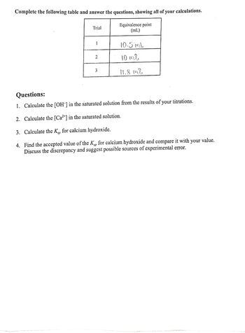 Complete the following table and answer the questions, showing all of your calculations.
Trial
Equivalence point
(mL)
1
10.5mb
2
10 тв
3
11.8 ml
Questions:
1. Calculate the [OH-] in the saturated solution from the results of your titrations.
2. Calculate the [Ca²+] in the saturated solution.
3. Calculate the Kp for calcium hydroxide.
sp
sp
4. Find the accepted value of the Kp for calcium hydroxide and compare it with your value.
Discuss the discrepancy and suggest possible sources of experimental error.