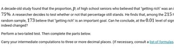 A decade-old study found that the proportion, p, of high school seniors who believed that "getting rich" was an
75%. A researcher decides to test whether or not that percentage still stands. He finds that, among the 215
random sample, 173 believe that "getting rich" is an important goal. Can he conclude, at the 0.01 level of sign
indeed changed?
Perform a two-tailed test. Then complete the parts below.
Carry your intermediate computations to three or more decimal places. (If necessary, consult a list of formulas.