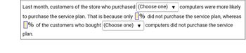 Last month, customers of the store who purchased (Choose one) computers were more likely
to purchase the service plan. That is because only
% of the customers who bought (Choose one)
plan.
% did not purchase the service plan, whereas
computers did not purchase the service