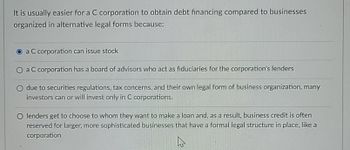 It is usually easier for a C corporation to obtain debt financing compared to businesses
organized in alternative legal forms because:
a C corporation can issue stock
O a C corporation has a board of advisors who act as fiduciaries for the corporation's lenders
O due to securities regulations, tax concerns, and their own legal form of business organization, many
investors can or will invest only in C corporations.
O lenders get to choose to whom they want to make a loan and, as a result, business credit is often
reserved for larger, more sophisticated businesses that have a formal legal structure in place, like a
corporation