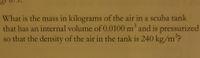 What is the mass in kilograms of the air in a scuba tank
that has an internal volume of 0.0100 m' and is pressurized
so that the density of the air in the tank is 240 kg/m°?
3.
