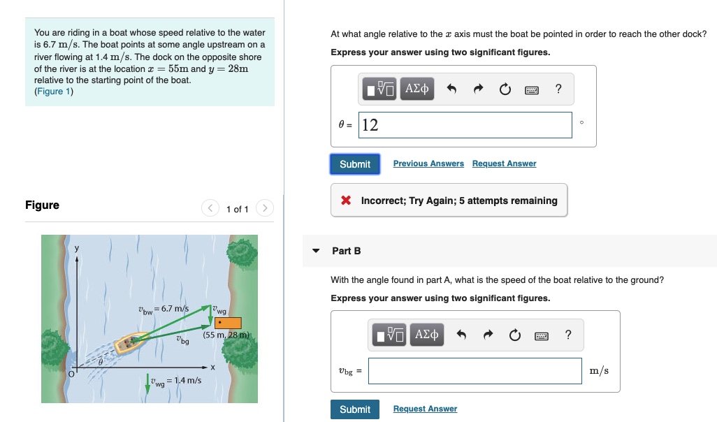 You are riding in a boat whose speed relative to the water
is 6.7 m/s. The boat points at some angle upstream on a
river flowing at 1.4 m/s. The dock on the opposite shore
of the river is at the location r = 55m and y = 28m
relative to the starting point of the boat.
(Figure 1)
At what angle relative to the r axis must the boat be pointed in order to reach the other dock?
Express your answer using two significant figures.
Hν ΑΣφ
0 = 12
Previous Answers
Request Answer
Submit
X Incorrect; Try Again; 5 attempts remaining
Figure
< 1 of 1
Part B
With the angle found in part A, what is the speed of the boat relative to the ground?
Express your answer using two significant figures.
wg
"bw = 6.7 m/s
να ΑΣφ
(55 m, 28 m)
m/s
Ubg =
= 1,4 m/s
Request Answer
Submit
