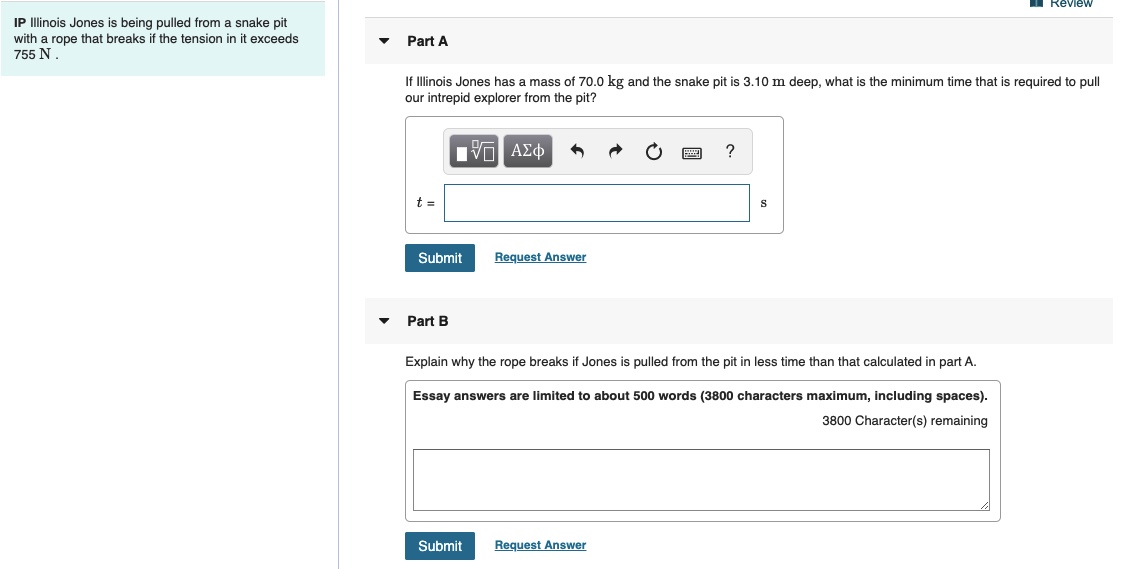 Review
IP Illinois Jones is being pulled from a snake pit
with a rope that breaks if the tension in it exceeds
755 N.
Part A
If Illinois Jones has a mass of 70.0 kg and the snake pit is 3.10 m deep, what is the minimum time that is required to pull
our intrepid explorer from the pit?
Hνα ΑΣφ
Submit
Request Answer
Part B
Explain why the rope breaks if Jones is pulled from the pit in less time than that calculated in part A.
Essay answers are limited to about 500 words (3800 characters maximum, including spaces).
3800 Character(s) remaining
Submit
Request Answer
